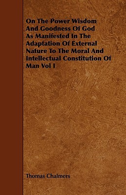 On the Power Wisdom and Goodness of God as Manifested in the Adaptation of External Nature to the Moral and Intellectual Constitution of Man Vol I