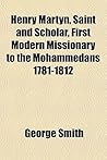 Henry Martyn, Saint and Scholar, First Modern Missionary to the Mohammedans 1781-1812