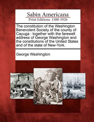 The Constitution of the Washington Benevolent Society of the County of Cayuga: Together with the Farewell Address of George Washington and the Constitutions of the United States and of the State of New-York.