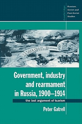 Government, Industry and Rearmament in Russia, 1900–1914: The Last Argument of Tsarism (Cambridge Russian, Soviet and Post-Soviet Studies, Series Number 92)