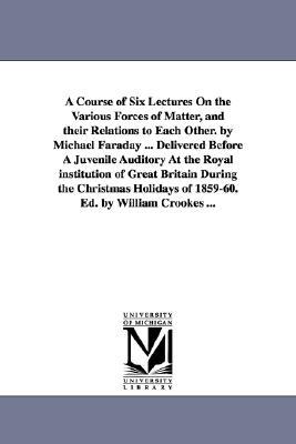 A course of six lectures on the various forces of matter, and their relations to each other
