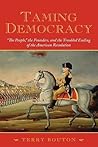 Taming Democracy: "The People," the Founders, and the Troubled Ending of the American Revolution