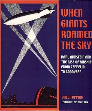 When Giants Roamed the Sky: Karl Arnstein and the Rise of Airships from Zeppelin to Goodyear