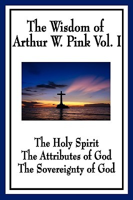The Wisdom of Arthur W. Pink Vol I: The Holy Spirit, the Attributes of God, the Sovereignty of God