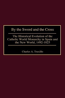 By the Sword and the Cross: The Historical Evolution of the Catholic World Monarchy in Spain and the New World, 1492-1825 (Contributions to the Study of World History)