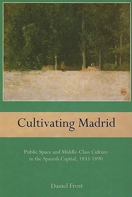 Cultivating Madrid: Public Space and Middle-Class Culture in the Spanish Capital, 1833-1890 (Hardcover)