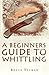 A BEGINNERS GUIDE TO WHITTLING
