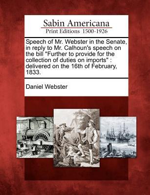Speech of Mr. Webster in the Senate, in Reply to Mr. Calhoun's Speech on the Bill Further to Provide for the Collection of Duties on Imports: Delivered on the 16th of February, 1833.