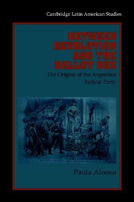 Between Revolution and the Ballot Box: The Origins of the Argentine Radical Party in the 1890s (Cambridge Latin American Studies, Series Number 86)