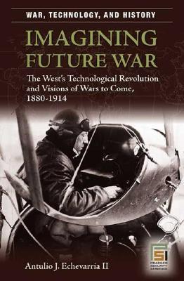 Imagining Future War: The West's Technological Revolution and Visions of Wars to Come, 1880-1914 (War, Technology, and History)