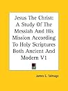 Jesus the Christ: A Study of the Messiah and His Mission According to Holy Scriptures Both Ancient and Modern V1
