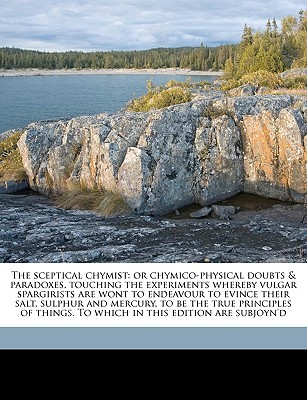 The sceptical chymist: or chymico-physical doubts & paradoxes, touching the experiments whereby vulgar spargirists are wont to endeavour to evince ... To which in this edition are subjoyn'd