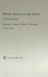 White Roses on the Floor of Heaven: Mormon Women's Popular Theology, 1880-1920 White Roses on the Floor of Heaven: Mormon Women's Popular Theology, 1880-1920