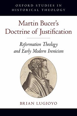 Martin Bucer's Doctrine of Justification: Reformation Theology and Early Modern Irenicism (Oxford Studies in Historical Theology)