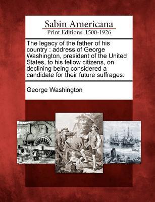 The Legacy of the Father of His Country: Address of George Washington, President of the United States, to His Fellow Citizens, on Declining Being Considered a Candidate for Their Future Suffrages.