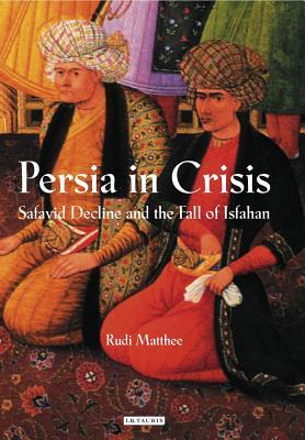 Persia in Crisis: Safavid Decline and the Fall of Isfahan (International Library of Iranian Studies)