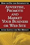How to Use the Internet to Advertise, Promote And Market Your Business or Website--With Little or No Money