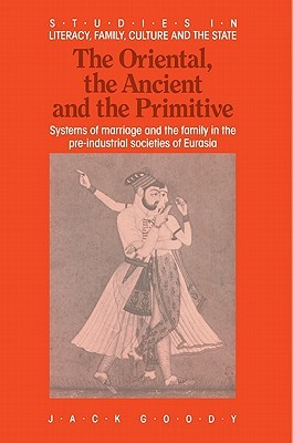 The Oriental, the Ancient and the Primitive: Systems of Marriage and the Family in the Pre-Industrial Societies of Eurasia (Studies in Literacy, the Family, Culture and the State) (Volume 0)