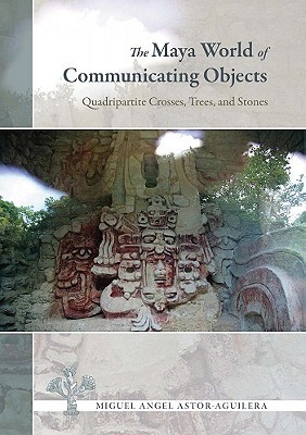 The Maya World of Communicating Objects: Quadripartite Crosses, Trees, and Stones (Hardcover)