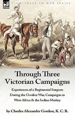 Through Three Victorian Campaigns: Experiences of a Regimental Surgeon During the Gwalior War, Campaigns in West Africa & the Indian Mutiny (Hardcover)