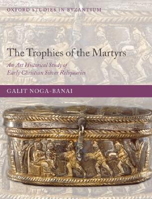 The Trophies of the Martyrs: An Art Historical Study of Early Christian Silver Reliquaries (Oxford Studies in Byzantium)