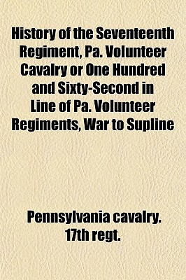 History of the Seventeenth Regiment, Pa. Volunteer Cavalry or One Hundred and Sixty-Second in Line of Pa. Volunteer Regiments, War to Supline (Paperback)