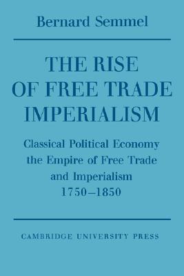 The Rise of Free Trade Imperialism: Classical Political Economy, the Empire of Free Trade and Imperialism 1750-1850 (Paperback)