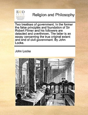 Two treatises of government. In the former the false principles and foundation of Sir Robert Filmer and his followers are detected and overthrown. The ... and end of civil government. By John Locke.