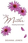 To Be a Mother: Adopting God's Heart To Be a Mother: Adopting God's Heart