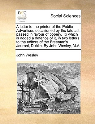 A Letter to the Printer of the Public Advertiser, Occasioned by the Late Act, Passed in Favour of Popery. to Which Is Added a Defence of It, in Two Letters to the Editors of the Freeman's Journal, Dublin. by John Wesley, M.A.