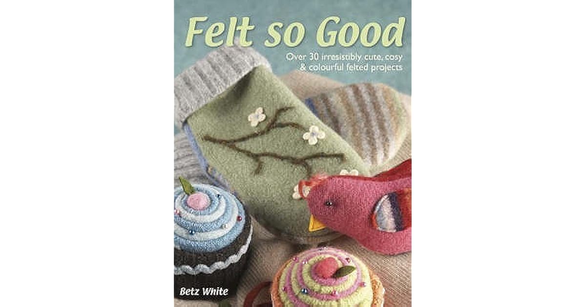 Felt So Good Over 30 Irrestistibly Cute, Cosy And Colourful Felted Projects by Betz White