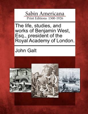 The Life, Studies, and Works of Benjamin West, Esq., President of the Royal Academy of London.
