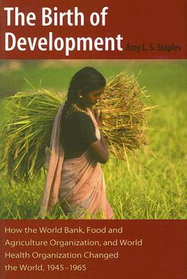 The Birth of Development: How the World Bank, Food And Agriculture Organization, And World Health Organization Have Changed the World, 1945-1965 (New Studies in U.S. Foreign Relations)