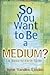 So You Want to Be a Medium:...