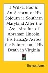 J Wilkes Booth: An Account of His Sojourn in Southern Maryland After the Assassination of Abraham Lincoln, His Passage Across the Potomac and His Death in Virginia J Wilkes Booth: An Account of His Sojourn in Southern Maryland After the Assassination of Abraham Lincoln, His Passage Across the Potomac and His Death in Virginia