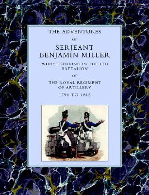 Adventures Of Serjeant Benjamin Miller, Whilst Serving In The 4Th Battalion Of The Royal Regiment Of Artillery 1796 To 1815 (Paperback)