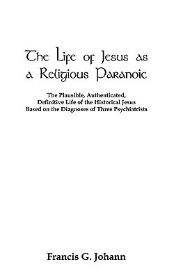 The Life of Jesus as a Religious Paranoic: The Plausible, Authenticated, Definitive Life of the Historical Jesus Based on the Diagnoses of Three Psychiatrists (Paperback)