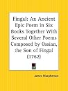 Fingal: An Ancient Epic Poem in Six Books, together with Several Other Poems Composed by Ossian, the Son of Fingal Fingal: An Ancient Epic Poem in Six Books, together with Several Other Poems Composed by Ossian, the Son of Fingal
