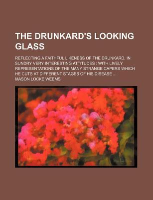 The Drunkard's Looking Glass; Reflecting a Faithful Likeness of the Drunkard, in Sundry Very Interesting Attitudes with Lively Representations of the Many Strange Capers Which He Cuts at Different Stages of His Disease (Paperback)