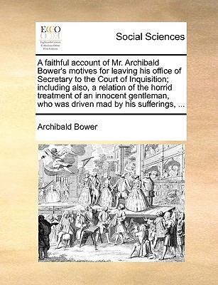 A faithful account of Mr. Archibald Bower's motives for leaving his office of Secretary to the Court of Inquisition; including also, a relation of the ... who was driven mad by his sufferings, ... (Paperback)