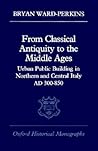 From Classical Antiquity to the Middle Ages: Public Building in Northern and Central Italy, AD 300-850 (Oxford Historical Monographs)