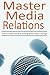 Master Media Relations: The Complete Guide To Getting Better Press Coverage