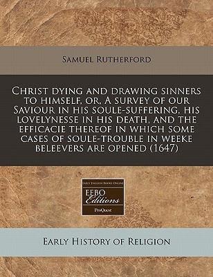 Christ Dying and Drawing Sinners to Himself, Or, a Survey of Our Saviour in His Soule-Suffering, His Lovelynesse in His Death, and the Efficacie Thereof in Which Some Cases of Soule-Trouble in Weeke Beleevers Are Opened (1647)