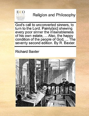 God's Call to Unconverted Sinners, to Turn to the Lord. Painly[sic] Shewing Every Poor Sinner the Miserableness of His Own Estate, ... Also, the Happy Condition of the People of God, ... the Seventy Second Edition. by R. Baxter.