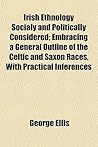 Irish Ethnology Socially and Politically Considered; Embracing a General Outline of the Celtic and Saxon Races, with Practical Inferences Irish Ethnology Socially and Politically Considered; Embracing a General Outline of the Celtic and Saxon Races, with Practical Inferences