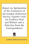 Report on Spiritualism of the Committee of the London Dialectical Society Together with the Evidence Oral and Written and a Selection from the Corresp