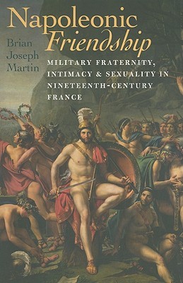 Napoleonic Friendship: Military Fraternity, Intimacy, and Sexuality in Nineteenth-Century France (Becoming Modern: New Nineteenth-Century Studies)