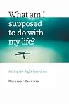 What Am I Supposed to Do with My Life?: Asking the Right Questions What Am I Supposed to Do with My Life?: Asking the Right Questions