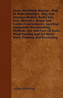 Home Workshop Manual - How To Make Furniture, Ship And Airplane Models, Radio Sets, Toys, Novelties, House And Garden Conveniences, Sporting ... And Art Metal Work, Painting And Decorating (Paperback)
