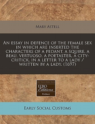 An essay in defence of the female sex in which are inserted the characters of a pedant, a squire, a beau, vertuoso, a poetaster, a city-critick, in a letter to a lady / written by a lady. (1697)